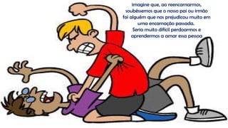 imagine que, ao reencarnarmos,
soubéssemos que o nosso pai ou irmão
foi alguém que nos prejudicou muito em
uma encarnação passada.
Seria muito difícil perdoarmos e
aprendermos a amar essa pessoa
 