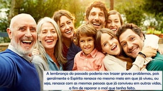 A lembrança do passado poderia nos trazer graves problemas, pois
geralmente o Espírito renasce no mesmo meio em que já viveu, ou
seja, renasce com as mesmas pessoas que já conviveu em outras vidas,
a fim de reparar o mal que tenha feito.
 