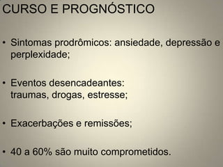 CURSO E PROGNÓSTICO

• Sintomas prodrômicos: ansiedade, depressão e
  perplexidade;

• Eventos desencadeantes:
  traumas, drogas, estresse;

• Exacerbações e remissões;

• 40 a 60% são muito comprometidos.
 