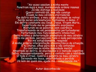 “As vozes assolam a minha mente
    Penetram mais e mais, murmurando ordens insanas
                Já não distingo a realidade
           Quero controlá-las, mas não consigo
            Ecoam no meu cérebro aterradoras
   Em delírio errôneo, o meu corpo alucinado se retrai
     Serão seres sobrenaturais, fantasmas, o demo…?
  Em delírio constante sou Deus, Jesus, Virgem Maria…
         Desarticulo-me no pensamento expressivo
          Misturam-se as palavras, sem coerência
    Transformando-se em pensamentos perturbadores
        Perturbando meu funcionamento intelectual
 Sinto na alma a deterioração prematura do meu cérebro
 Sinto-me perdida, percepciono tudo e nada percepciono
             Rio-me estupidamente, reagindo
À minha própria interpretação idiossincrásica da situação.
        E tu choras, olhas para mim e não entendes
          Eu continuo na minha insanidade mental
 Amarrada ao delírio, às alucinações e à inanição cognitiva
Sofro, desesperadamente, perco o contato com a realidade
    O todo é irreal, ilusório e penetra no meu cérebro
       Deixando-me louca, amarfanhada e perdida
    Já nem sei quem sou, ajude-me… compreende-me.”

                   Autor desconhecido
 