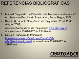 REFERÊNCIAS BIBLIOGRÁFICAS

1. Manual Diagnóstico e Estatístico de Transtornos Mentais; 4ª
   ed. American Psychiatric Association, Porto Alegre, 2002;
2. Kaplan & Sadock; Compêndio de Psiquiatria; 9ª ed. Porto
   Alegre, 2007;
3. Associação Brasileira de Psiquiatria; www.abp.org.br;
   acessado em 23/04/2012 às 21h57min;
4. Revista Brasileira de Psiquiatria;
   http://www.scielo.br/scielo.php?pid=1516-
   4446&script=sci_serial; acessado em 23/04/2012 às
   22h45min


                                         OBRIGADO!
 