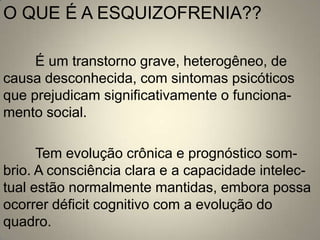 O QUE É A ESQUIZOFRENIA??

     É um transtorno grave, heterogêneo, de
causa desconhecida, com sintomas psicóticos
que prejudicam significativamente o funciona-
mento social.

      Tem evolução crônica e prognóstico som-
brio. A consciência clara e a capacidade intelec-
tual estão normalmente mantidas, embora possa
ocorrer déficit cognitivo com a evolução do
quadro.
 