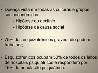 • Doença vista em todas as culturas e grupos
  socioeconômicos
      - Hipótese do declínio
      - Hipótese da causa social

• 75% dos esquizofrênicos graves não podem
  trabalhar;

• Esquizofrênicos ocupam 50% de todos os leitos
  de hospitais psiquiátricos e respondem por
  16% da população psiquiátrica.
 