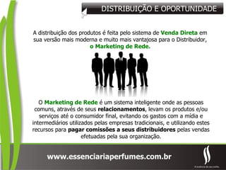 DISTRIBUIÇÃO E OPORTUNIDADE A distribuição dos produtos é feita pelo sistema de  Venda Direta  em sua versão mais moderna e muito mais vantajosa para o Distribuidor,  o   Marketing de Rede. O  Marketing de Rede  é um sistema inteligente onde as pessoas comuns, através de seus  relacionamentos , levam os produtos e/ou serviços até o consumidor final, evitando os gastos com a mídia e intermediários utilizados pelas empresas tradicionais, e utilizando estes recursos para  pagar comissões a seus distribuidores  pelas vendas efetuadas pela sua organização. 