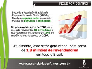 Segundo a Associação Brasileira de Empresas de Venda Direta (ABEVD), o Brasil é o  segundo maior  consumidor mundial de  perfumes  e  cosméticos . No  primeiro trimestre de   2008 , este mercado movimentou  R$ 3,7 bilhões , o que representa um aumento de  15%   em relação ao mesmo período de  2007 . Atualmente, este setor gera renda  para cerca de  1,8 milhões de revendedores em todo o Brasil. FIQUE POR DENTRO! 