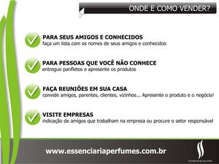 ONDE E COMO VENDER? PARA SEUS AMIGOS E CONHECIDOS faça um lista com os nomes de seus amigos e conhecidos PARA PESSOAS QUE VOCÊ NÃO CONHECE entregue panfletos e apresente os produtos VISITE EMPRESAS indicação de amigos que trabalham na empresa ou procure o setor responsável FAÇA REUNIÕES EM SUA CASA convide amigos, parentes, clientes, vizinhos... Apresente o produto e o negócio! 