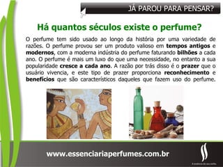 JÁ PAROU PARA PENSAR? Há quantos séculos existe o perfume? O perfume tem sido usado ao longo da história por uma variedade de razões. O perfume provou ser um produto valioso em  tempos antigos  e  modernos , com a moderna indústria do perfume faturando  bilhões  a cada ano. O perfume é mais um luxo do que uma necessidade, no entanto a sua popularidade  cresce a cada ano . A razão por trás disso é o  prazer  que o usuário vivencia, e este tipo de prazer proporciona  reconhecimento  e  benefícios  que são característicos daqueles que fazem uso do perfume. 