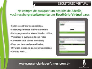 ESCRITÓRIO VIRTUAL Na compra de qualquer um dos Kits de Adesão, você recebe  gratuitamente  um  Escritório Virtual  para: Fazer e controlar seus pedidos, Fazer pagamentos via boleto online; Fazer pagamentos via cartão de crédito, Visualizar a evolução de sua rede; Controlar seus bônus a receber; Ficar por dentro das novidades; Divulgar o negócio para outras pessoas; E muito mais... 