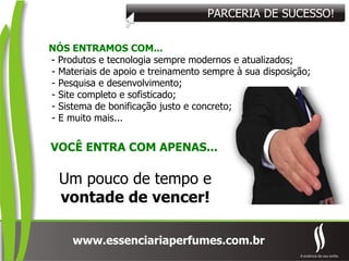 PARCERIA DE SUCESSO! VOCÊ ENTRA COM APENAS... NÓS ENTRAMOS COM... - Produtos e tecnologia sempre modernos e atualizados; - Materiais de apoio e treinamento sempre à sua disposição; - Pesquisa e desenvolvimento; - Site completo e sofisticado; - Sistema de bonificação justo e concreto; - E muito mais... Um pouco de tempo e vontade de vencer! 