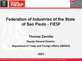 Federation of Industries of the State  of Sao Paulo  - FIESP Thomaz Zanotto Deputy General Director  Department of Trade and Foreign Affairs  (DEREX) - 2007 - 