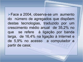 Entre estes, 85,5% (39,3% do total de agregados) efectuava a ligação através de banda larga;Entre  os  indivíduos  dos  16 aos  74 anos,  o computador era  utilizado  por  45,9%  e a  Internet  por41,9%.As Tecnologias da Informação e da Comunicação nos Agregados Domésticos