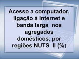 Entre estes, 85,5% (39,3% do total de agregados) efectuava a ligação através de banda larga;Face a 2004, observa-se um  aumento do  número de agregados que dispõem destas tecnologias, traduzido por um crescimento médio anual  de 35,2% no que  se refere  à ligação por banda  larga,  de 16,4% na ligação à Internet e de 5,9% no acesso  a computador a partir de casa;Ao nível regional, Lisboa é a região onde  o acesso  às Tecnologias da Informação e da Comunicação (TIC) é mais elevado:  cerca  de 57,9% dos agregados têm acesso  a computador, 54,1% dispõem de ligação à Internet e 50,2% efectuam a ligação à rede  através de banda  larga. 