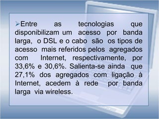 Para  a  maioria  (86,6%)  dos  agregados domésticos  com  ligação  à  Internet  o  acesso   é  efectuado  através de computador, verificando-se ainda  uma  proporção significativa (48,1%) dos agregados que  acedem via telemóvel;Entre as tecnologias que  disponibilizam um  acesso  por  banda  larga,  o DSL e o cabo  são  os tipos de acesso  mais referidos pelos  agregados com  Internet, respectivamente, por  33,6% e 30,6%. Salienta-se ainda  que  27,1% dos agregados com ligação à Internet, acedem à rede  por banda  larga  via wireless.Tipos de ligação à Internet em casa  (%)
