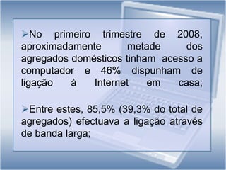 No primeiro trimestre de 2008,   aproximadamente metade dos   agregados domésticos tinham  acesso a computador e 46% dispunham de ligação à Internet em casa; 