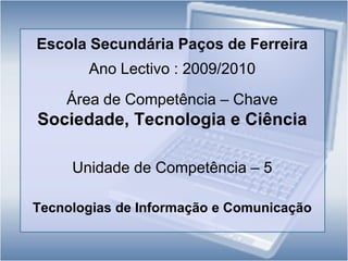 Escola Secundária Paços de Ferreira Ano Lectivo : 2009/2010 Área de Competência – Chave   Sociedade, Tecnologia e Ciência Unidade de Competência – 5  Tecnologias de Informação e Comunicação 