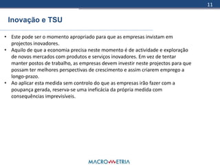 11

 Inovação e TSU

• Este pode ser o momento apropriado para que as empresas invistam em
  projectos inovadores.
• Aquilo de que a economia precisa neste momento é de actividade e exploração
  de novos mercados com produtos e serviços inovadores. Em vez de tentar
  manter postos de trabalho, as empresas devem investir neste projectos para que
  possam ter melhores perspectivas de crescimento e assim criarem emprego a
  longo-prazo.
• Ao aplicar esta medida sem controlo do que as empresas irão fazer com a
  poupança gerada, reserva-se uma ineficácia da própria medida com
  consequências imprevisíveis.
 