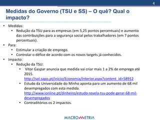 4

 Medidas do Governo (TSU e SS) – O quê? Qual o
 impacto?
• Medidas:
    • Redução da TSU para as empresas (em 5,25 pontos percentuais) e aumento
       das contribuições para a segurança social pelos trabalhadores (em 7 pontos
       percentuais).
• Para:
    • Estimular a criação de emprego.
    • Controlar o défice de acordo com os novos targets já conhecidos.
• Impacto:
    • Redução da TSU:
        • Vitor Gaspar anuncia que medida vai criar mais 1 a 2% de emprego até
            2015.
            http://sol.sapo.pt/inicio/Economia/Interior.aspx?content_id=58912
        • Estudo da Universidade do Minho aponta para um aumento de 68 mil
            desempregados com esta medida.
            http://www.ionline.pt/dinheiro/estudo-revela-tsu-pode-gerar-68-mil-
            desempregados
        • Contraditórios os 2 impactos.
 