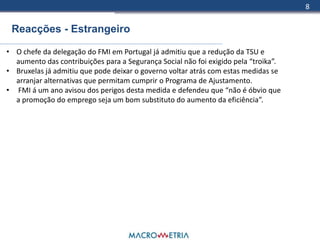 8

 Reacções - Estrangeiro

• O chefe da delegação do FMI em Portugal já admitiu que a redução da TSU e
  aumento das contribuições para a Segurança Social não foi exigido pela “troika”.
• Bruxelas já admitiu que pode deixar o governo voltar atrás com estas medidas se
  arranjar alternativas que permitam cumprir o Programa de Ajustamento.
• FMI á um ano avisou dos perigos desta medida e defendeu que “não é óbvio que
  a promoção do emprego seja um bom substituto do aumento da eficiência”.
 