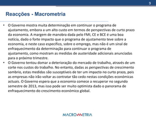 9

 Reacções - Macrometria

• O Governo mostra muita determinação em continuar o programa de
  ajustamento, embora a um alto custo em termos de perspectivas de curto prazo
  da economia. A margem de manobra dada pelo FMI, CE e BCE é uma boa
  notícia, dado o forte impacto que o programa de ajustamento teve sobre a
  economia, e neste caso especifico, sobre o emprego, mas não é um sinal de
  enfraquecimento da determinação para continuar o programa de
  ajustamento, como mostram as medidas de austeridade adicionais anunciadas
  para o próximo trimestre.
• O Governo tentou domar a deterioração do mercado de trabalho, através de um
  corte nos custos do trabalho. No entanto, dadas as perspectivas de crescimento
  sombrio, estas medidas são susceptíveis de ter um impacto no curto prazo, pois
  as empresas não irão voltar as contratar tão cedo nestas condições económicas
  actuais. O Governo espera que a economia comece a recuperar no segundo
  semestre de 2013, mas isso pode ser muito optimista dado o panorama de
  enfraquecimento do crescimento económico global.
 