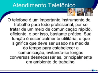 Atendimento Telefônico O telefone é um importante instrumento de trabalho para todo profissional, por se tratar de um meio de comunicação rápido, eficiente, e por isso, bastante prático. Sua função é essencialmente utilitária, o que significa que deve ser usado na medida do tempo para estabelecer a comunicação, evitando-se longas conversas desnecessárias, principalmente em ambiente de trabalho. 