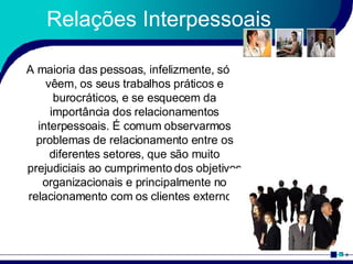Relações Interpessoais A maioria das pessoas, infelizmente, só vêem, os seus trabalhos práticos e burocráticos, e se esquecem da importância dos relacionamentos interpessoais. É comum observarmos problemas de relacionamento entre os diferentes setores, que são muito prejudiciais ao cumprimento dos objetivos organizacionais e principalmente no relacionamento com os clientes externos. 