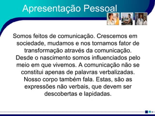Apresentação Pessoal Somos feitos de comunicação. Crescemos em sociedade, mudamos e nos tornamos fator de transformação através da comunicação. Desde o nascimento somos influenciados pelo meio em que vivemos. A comunicação não se constitui apenas de palavras verbalizadas. Nosso corpo também fala. Estas, são as expressões não verbais, que devem ser descobertas e lapidadas. 