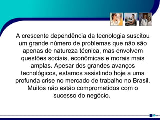 A crescente dependência da tecnologia suscitou um grande número de problemas que não são apenas de natureza técnica, mas envolvem questões sociais, econômicas e morais mais amplas. Apesar dos grandes avanços tecnológicos, estamos assistindo hoje a uma profunda crise no mercado de trabalho no Brasil. Muitos não estão comprometidos com o sucesso do negócio.  