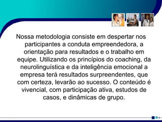 Nossa metodologia consiste em despertar nos participantes a conduta empreendedora, a orientação para resultados e o trabalho em equipe. Utilizando os princípios do coaching, da neurolinguística e da inteligência emocional a empresa terá resultados surpreendentes, que com certeza, levarão ao sucesso. O conteúdo é vivencial, com participação ativa, estudos de casos, e dinâmicas de grupo. 