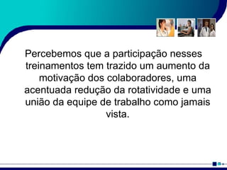 Percebemos que a participação nesses treinamentos tem trazido um aumento da motivação dos colaboradores, uma acentuada redução da rotatividade e uma união da equipe de trabalho como jamais vista. 