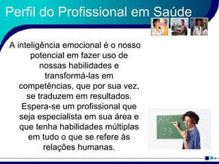Perfil do Profissional em Saúde A inteligência emocional é o nosso potencial em fazer uso de nossas habilidades e transformá-las em competências, que por sua vez, se traduzem em resultados. Espera-se um profissional que seja especialista em sua área e que tenha habilidades múltiplas em tudo o que se refere às relações humanas. 