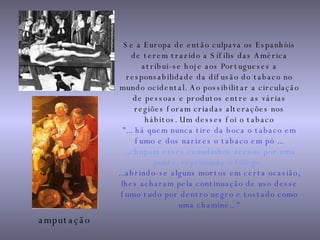 Se a Europa de então culpava os Espanhóis de terem trazido a Sífilis das América atribui-se hoje aos Portugueses a responsabilidade da difusão do tabaco no mundo ocidental. Ao possibilitar a circulação de pessoas e produtos entre as várias regiões foram criadas alterações nos hábitos. Um desses foi o tabaco "... há quem nunca tire da boca o tabaco em fumo e dos narizes o tabaco em pó ... ...chupam esses canudinhos acesos por uma ponta, reprimindo o fôlego.  ...abrindo-se alguns mortos em certa ocasião, lhes acharam pela continuação de uso desse fumo tudo por dentro negro e tostado como uma chaminé.. " amputação 