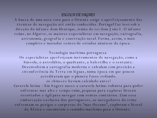 ESCOLA DE SAGRES   A busca de uma nova rota para o Oriente exige o aperfeiçoamento das técnicas de navegação até então conhecidas. Portugal faz isso sob a direção do infante dom Henrique, irmão do rei dom João I. O infante reúne, no Algarve, os maiores especialistas em navegação, cartografia, astronomia, geografia e construção naval. Forma, assim, o mais completo e inovador centro de estudos náuticos da época. Tecnologia marítima portuguesa  Os especialistas aperfeiçoam instrumentos de navegação, como a bússola, o astrolábio, o quadrante, a balestilha e o sextante. Desenvolvem a cartografia moderna e calculam com precisão a circunferência da Terra em léguas, numa época em que poucos acreditavam que o planeta fosse redondo. os chineses haviam calculado antes! Caravela latina – Em Sagres nasce a caravela latina: robusta para poder enfrentar mar alto e tempo ruim, pequena para explorar litorais recortados e ágil para navegar com ventos contrários. Com essa embarcação exclusiva dos portugueses, os navegadores do reino enfrentam os perigos e surpresas do "mar Oceano", exploram o litoral da África e encontram o caminho marítimo para o Oriente.   