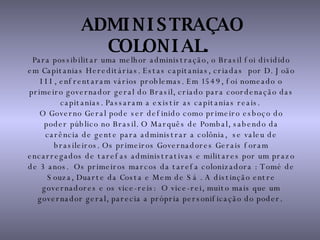 ADMINISTRAÇAO COLONIAL.   Para possibilitar uma melhor administração, o Brasil foi dividido em Capitanias Hereditárias. Estas capitanias, criadas  por D. João III, enfrentaram vários problemas. Em 1549, foi nomeado o primeiro governador geral do Brasil, criado para coordenação das capitanias. Passaram a existir as capitanias reais.  O Governo Geral pode ser definido como primeiro esboço do poder público no Brasil. O Marquês de Pombal, sabendo da carência de gente para administrar a colônia,  se valeu de brasileiros. Os primeiros Governadores Gerais foram encarregados de tarefas administrativas e militares por um prazo de 3 anos.  Os primeiros marcos da tarefa colonizadora : Tomé de Souza, Duarte da Costa e Mem de Sá . A distinção entre governadores e os vice-reis:  O vice-rei, muito mais que um governador geral, parecia a própria personificação do poder.  