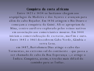 Conquista da costa africana   Entre 1421 e 1434 os lusitanos chegam aos arquipélagos da Madeira e dos Açores e avançam para além do cabo Bojador. Em 1436 atingem o Rio Douro e começam a conquista da Guiné. Ali se apropriam da Mina, centro aurífero explorado pelos reinos nativos em associação aos comerciantes mouros. Em 1444 iniciam a comercialização de escravos, marfim e ouro. Entre 1445 e 1461 descobrem Cabo Verde, Gâmbia e serra Leoa.  em 1487, Bartolomeu Dias atinge o cabo das Tormentas, no extremo sul do continente – que passa a ser chamado de cabo da Boa Esperança –, e atinge o Índico. Conquista, assim, o trecho mais difícil do caminho para as Índias.   
