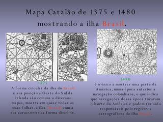 Mapa Catalão de 1375 e 1480  mostrando a ilha  Brasil . 1480 é o único a mostrar uma parte da América, numa época anterior a navegação colombiana, o que indica que navegações dessa época tocaram o Norte da América e podem ter sido responsáveis pelo registros cartográficos da ilha  Brazil .   1375 A forma circular da ilha do  Brazil  e sua posição a Oeste do Sul da Irlanda são comuns a diversos mapas, mostra em quase todas as suas folhas, a ilha  "Brazil“  com a sua característica forma discóide. 