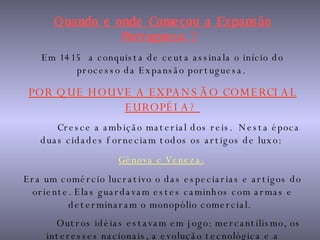 Quando e onde Começou a Expansão Portuguesa ?   Em 1415  a conquista de ceuta assinala o início do processo da Expansão portuguesa.  POR QUE HOUVE A EXPANSÃO COMERCIAL EUROPÉIA?  Cresce a ambição material dos reis.  Nesta época duas cidades forneciam todos os artigos de luxo:  Gênova e Veneza.   Era um comércio lucrativo o das especiarias e artigos do oriente. Elas guardavam estes caminhos com armas e determinaram o monopólio comercial.  Outros idéias estavam em jogo: mercantilismo, os interesses nacionais, a evolução tecnológica e a propagação da fé cristã .   
