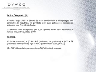 Índice Composto (IC) A última etapa para o cálculo do FAP compreende a multiplicação dos parâmetros (i) frequência, (ii) gravidade e (iii) custo pelos pesos respectivos, atribuídos pela Previdência Social. O resultado será multiplicado por 0,02, quando então será encontrado o número final, entre 0,5000 a 2,000.  Fórmula  IC (índice composto) = {[0,50 x PG (parâmetro de gravidade)] + [0,35 x PF (parâmetro de frequência)] + [0,15 x PC (parâmetro de custo)] x 0,02}. IC = FAP - O resultado corresponde ao FAP atribuído à empresa. 