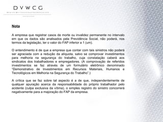 Nota A empresa que registrar casos de morte ou invalidez permanente no intervalo em que os dados são analisados pela Previdência Social, não poderá, nos termos da legislação, ter o valor do FAP inferior a 1 (um). O entendimento é de que a empresa que contar com tais sinistros não poderá ser agraciada com a redução da alíquota, salvo se comprovar investimentos para melhoria na segurança do trabalho, cuja constatação caberá aos sindicatos dos trabalhadores e empregadores. (A comprovação de referidos investimentos se faz através de um formulário eletrônico denominado “Demonstrativo de Investimentos em Recursos Materiais, Humanos e Tecnológicos em Melhoria na Segurança do Trabalho”.) A crítica que se faz sobre tal aspecto é a de que, independentemente de qualquer apuração acerca da responsabilidade do próprio trabalhador pelo acidente (culpa exclusiva da vítima), o simples registro do sinistro concorrerá negativamente para a majoração do FAP da empresa. 