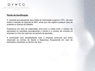 Perda da bonificação A  empresa que apresentar taxa média de rotatividade superior a 75%, não terá direito à redução da alíquota do RAT, ainda que não registre qualquer caso de acidente ou doença do trabalho.  Entende-se por taxa de rotatividade  (turn-over)  a média   entre o número de admissões ou rescisões (prevalecendo o menor) e o número de vínculos na empresa no início de cada ano do período de apuração. A bonificação será reestabelecida caso a empresa comprove que tenha observado as normas de Saúde e Segurança Ocupacional em caso de demissões voluntárias ou término de obra. 