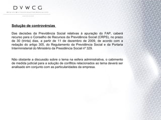Solução de controvérsias  Das decisões da Previdência Social relativas à apuração do FAP, caberá recurso para o Conselho de Recursos da Previdência Social (CRPS), no prazo de 30 (trinta) dias, a partir de 11 de dezembro de 2009, de acordo com a redação do artigo 305, do Regulamento da Previdência Social e da Portaria Interministerial do Ministério da Presidência Social nº 329.  Não obstante a discussão sobre o tema na esfera administrativa, o cabimento de medida judicial para a solução de conflitos relacionados ao tema deverá ser analisado em conjunto com as particularidades da empresa. 