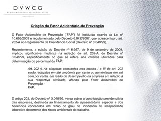 Criação do Fator Acidentário de Prevenção O Fator Acidentário de Prevenção (“FAP”) foi instituído através da Lei nº 10.666/2003 e regulamentado pelo Decreto 6.042/2007, que acrescentou o art. 202-A ao Regulamento da Previdência Social (Decreto nº 3.048/99). Recentemente, a edição do Decreto nº 6.957, de 9 de setembro de 2009, implicou significativa mudança na redação do art. 202-A, do Decreto nº 3.048/99, especificamente no que se refere aos critérios utilizados para determinação do percentual do FAP: Art. 202-A.  As alíquotas constantes nos incisos I a III do art. 202 serão reduzidas em até cinqüenta por cento ou aumentadas em até cem por cento, em razão do desempenho da empresa em relação à sua respectiva atividade, aferido pelo Fator Acidentário de Prevenção - FAP. O artigo 202, do Decreto nº 3.048/99, versa sobre a contribuição previdenciária das empresas, destinada ao financiamento da aposentadoria especial e dos benefícios concedidos em razão do grau de incidência de incapacidade laborativa decorrente dos riscos ambientais do trabalho. 