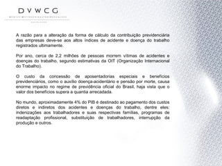A razão para a alteração da forma de cálculo da contribuição previdenciária das empresas deve-se aos altos índices de acidente e doença do trabalho registrados ultimamente. Por ano, cerca de 2,2 milhões de pessoas morrem vítimas de acidentes e doenças do trabalho, segundo estimativas da OIT (Organização Internacional do Trabalho). O custo da concessão de aposentadorias especiais e benefícios previdenciários, como o auxílio doença-acidentário e pensão por morte, causa enorme impacto no regime de previdência oficial do Brasil, haja vista que o valor dos benefícios supera a quantia arrecadada.  No mundo, aproximadamente 4% do PIB é destinado ao pagamento dos custos diretos e indiretos dos acidentes e doenças do trabalho, dentre eles: indenizações aos trabalhadores e suas respectivas famílias, programas de readaptação profissional, substituição de trabalhadores, interrupção da produção e outros.  