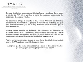 Em vista do défcit do regime de previdência oficial, a intenção do Governo com a criação do FAP foi de partilhar o custo das despesas decorrentes dos acidentes e doenças do trabalho. Na sistemática antiga, a alíquota do RAT (Risco Ambiental do Trabalho), anteriormente denominada SAT (Seguro de Acidente de Trabalho), era igual para todas as empresas (1%, 2% ou 3%), de acordo com a atividade e grau de risco de cada uma. Todavia, nesse sistema, as empresas que investiam na prevenção de acidentes e doenças do trabalho não tinham qualquer vantagem em relação àquelas que eram responsáveis por altos índices de sinistros laborais, vez que pagavam a mesma quantia a título de contribuição previdenciária.  Assim, em termos simples e diretos, a nova forma de cálculo implementada através do FAP, pode ser resumida à seguinte frase: “ A empresa que der ensejo a mais acidentes e casos de doenças do trabalho que outra, pagará contribuição previdenciária maior.” 