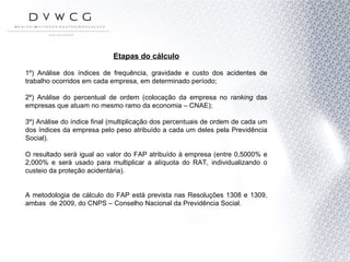 Etapas do cálculo 1º) Análise dos índices de frequência, gravidade e custo dos acidentes de trabalho ocorridos em cada empresa, em determinado período; 2º) Análise do percentual de ordem (colocação da empresa no  ranking  das empresas que atuam no mesmo ramo da economia – CNAE); 3º) Análise do índice final (multiplicação dos percentuais de ordem de cada um dos índices da empresa pelo peso atribuído a cada um deles pela Previdência Social). O resultado será igual ao valor do FAP atribuído à empresa (entre 0,5000% e 2,000% e será usado para multiplicar a alíquota do RAT, individualizando o custeio da proteção acidentária). A metodologia de cálculo do FAP está prevista nas Resoluções 1308 e 1309, ambas  de 2009, do CNPS – Conselho Nacional da Previdência Social.  