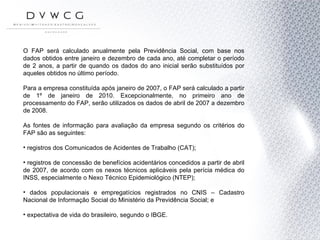 O FAP será calculado anualmente pela Previdência Social, com base nos dados obtidos entre janeiro e dezembro de cada ano, até completar o período de 2 anos, a partir de quando os dados do ano inicial serão substituídos por aqueles obtidos no último período.  Para a empresa constituída após janeiro de 2007, o FAP será calculado a partir de 1º de janeiro de 2010. Excepcionalmente, no primeiro ano de processamento do FAP, serão utilizados os dados de abril de 2007 a dezembro de 2008. As fontes de informação para avaliação da empresa segundo os critérios do FAP são as seguintes: registros dos Comunicados de Acidentes de Trabalho (CAT); registros de concessão de benefícios acidentários concedidos a partir de abril de 2007, de acordo com os nexos técnicos aplicáveis pela perícia médica do INSS, especialmente o Nexo Técnico Epidemiológico (NTEP); dados populacionais e empregatícios registrados no CNIS – Cadastro Nacional de Informação Social do Ministério da Previdência Social; e  expectativa de vida do brasileiro, segundo o IBGE. 