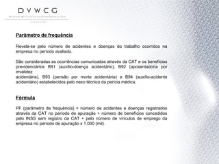 Parâmetro de frequência Revela-se pelo número de acidentes e doenças do trabalho ocorridos na empresa no período avaliado.  São consideradas as ocorrências comunicadas através da CAT e os benefícios previdenciários B91 (auxílio-doença acidentário), B92 (aposentadoria por invalidez acidentária), B93 (pensão por morte acidentária) e B94 (auxílio-acidente acidentário) estabelecidos pelo nexo técnico da perícia médica. Fórmula PF (parâmetro de frequência) = número de acidentes e doenças registrados através da CAT no período de apuração + número de benefícios concedidos pelo INSS sem registro da CAT ÷ pelo número de vínculos de emprego da empresa no período de apuração x 1.000 (mil). 