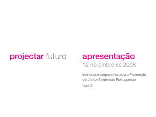 projectar futuro   apresentação
                   12 novembro de 2008
                   identidade corporativa para a Federação
                   de Júnior Empresas Portuguesas
                   fase 3
 