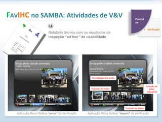 F AV IHC  no SAMBA: Atividades de V&V Aplicação  Photo Gallery  “ antes”  da Verificação Aplicação  Photo Gallery  “ depois”  da Verificação  Inclusão de labels Formatação dos textos Inclusão de realce Inclusão de setas indicativas Relatório técnico com os resultados da  inspeção “ ad hoc”  de usabilidade . 11 Produtos 