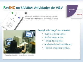 Exemplos de “ bugs ” encontrados: Duplicação de páginas; Botões inoperantes; Tempo de resposta; Ausência de funcionalidades; Textos e imagens perdidas. F AV IHC  no SAMBA: Atividades de V&V Relatório técnico com os resultados dos  testes funcionais  dos produtos gerados Teste Funcional  em um ambiente simulado Produtos 12 