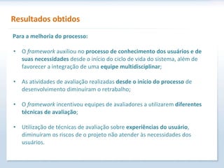 Resultados obtidos O  framework  auxiliou no  processo de conhecimento dos usuários e de suas necessidades  desde o início do ciclo de vida do sistema, além de favorecer a integração de uma  equipe multidisciplinar ; As atividades de avaliação realizadas  desde o início do processo  de desenvolvimento diminuíram o retrabalho; O  framework  incentivou equipes de avaliadores a utilizarem  diferentes técnicas de avaliação ; Utilização de técnicas de avaliação sobre  experiências do usuário , diminuíram os riscos de o projeto não atender às necessidades dos usuários. Para a melhoria do processo: 